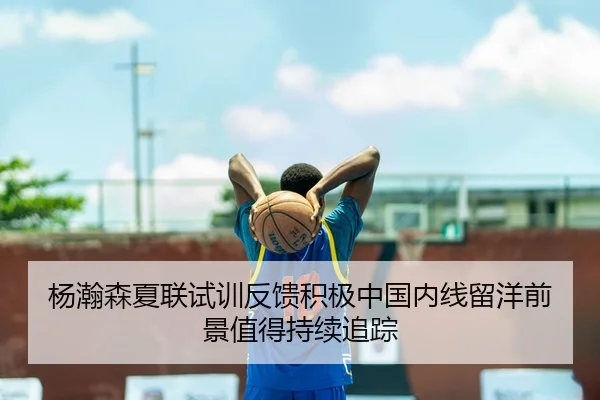 杨瀚森夏联试训反馈积极中国内线留洋前景值得持续追踪