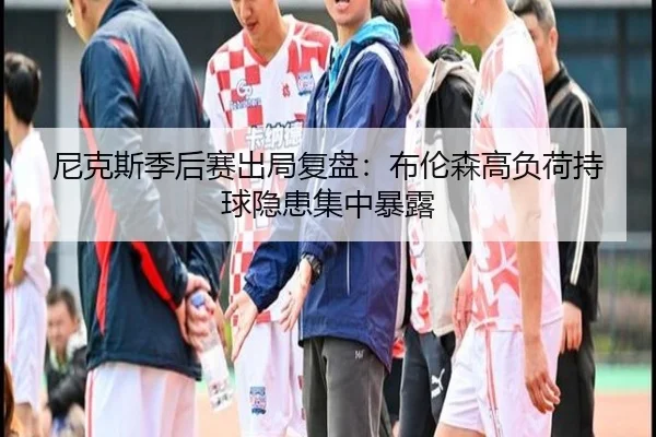 尼克斯季后赛出局复盘：布伦森高负荷持球隐患集中暴露