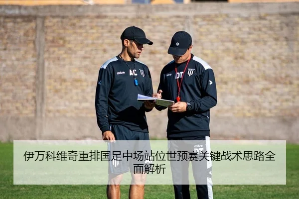伊万科维奇重排国足中场站位世预赛关键战术思路全面解析