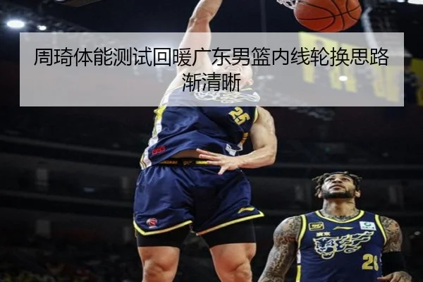 周琦体能测试回暖广东男篮内线轮换思路渐清晰